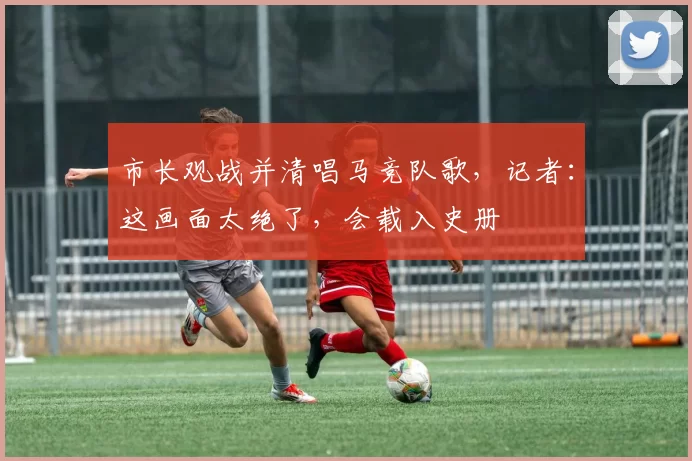 市长观战并清唱马竞队歌，记者：这画面太绝了，会载入史册