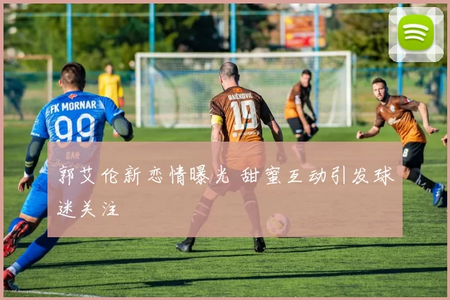 郭艾伦新恋情曝光 甜蜜互动引发球迷关注