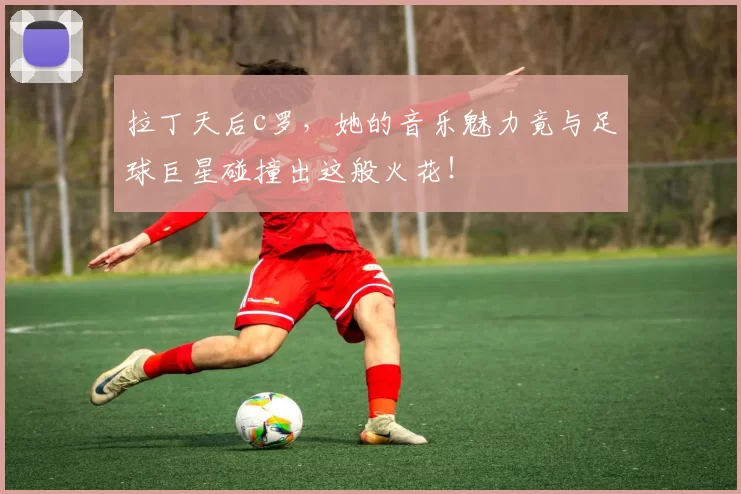 拉丁天后c罗，她的音乐魅力竟与足球巨星碰撞出这般火花！