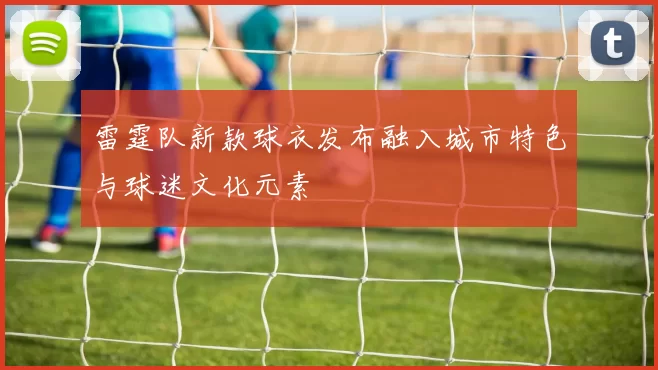 雷霆队新款球衣发布融入城市特色与球迷文化元素