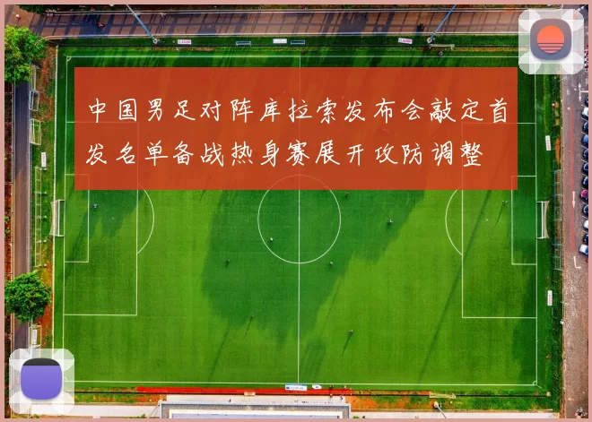 中国男足对阵库拉索发布会敲定首发名单备战热身赛展开攻防调整