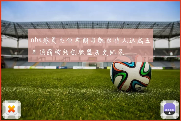 nba球员杰伦布朗与凯尔特人达成五年顶薪续约创联盟历史纪录