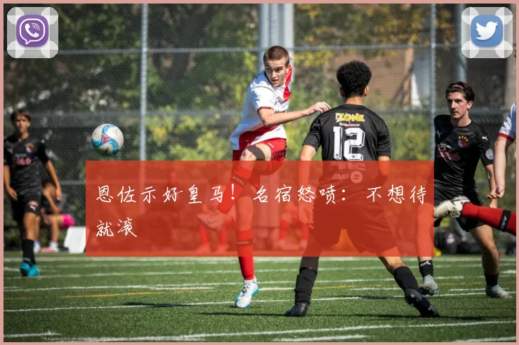 恩佐示好皇马！名宿怒喷：不想待就滚