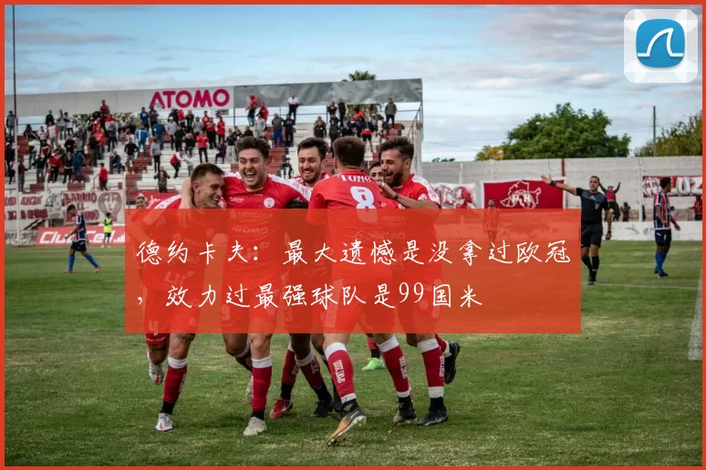 德约卡夫：最大遗憾是没拿过欧冠，效力过最强球队是99国米