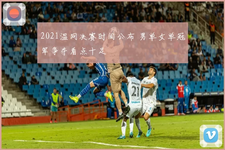 2021温网决赛时间公布 男单女单冠军争夺看点十足