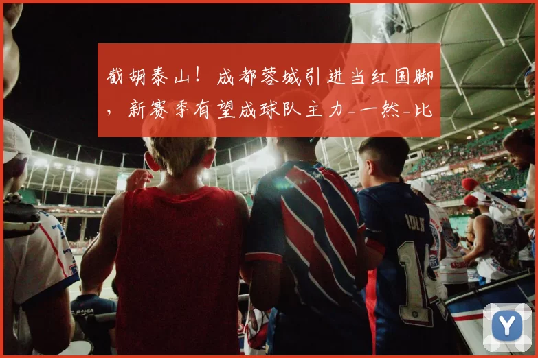 截胡泰山！成都蓉城引进当红国脚，新赛季有望成球队主力_一然_比赛_球员